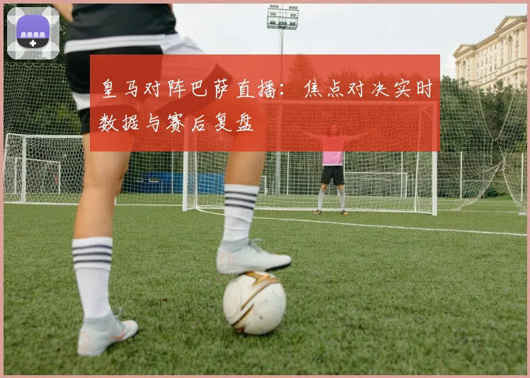 皇马对阵巴萨直播：焦点对决实时数据与赛后复盘