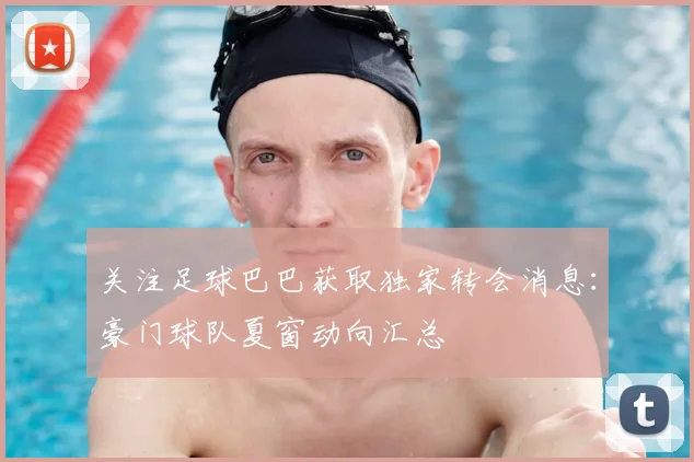 关注足球巴巴获取独家转会消息：豪门球队夏窗动向汇总