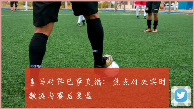 皇马对阵巴萨直播：焦点对决实时数据与赛后复盘