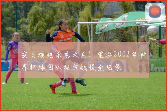 安贞焕绝杀意大利！重温2002年世界杯韩国队经典战役全记录