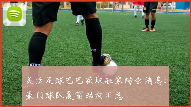 关注足球巴巴获取独家转会消息：豪门球队夏窗动向汇总