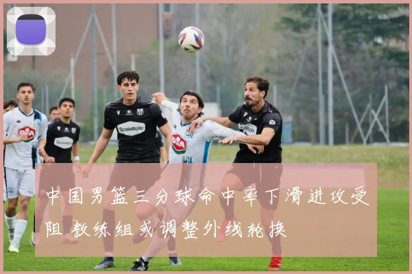 中国男篮三分球命中率下滑进攻受阻 教练组或调整外线轮换