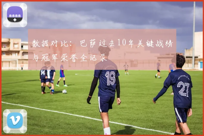 数据对比：巴萨过去10年关键战绩与冠军荣誉全记录